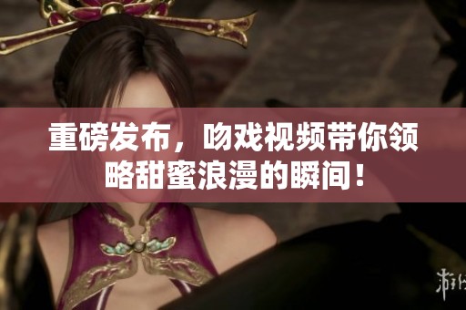 重磅发布，吻戏视频带你领略甜蜜浪漫的瞬间！