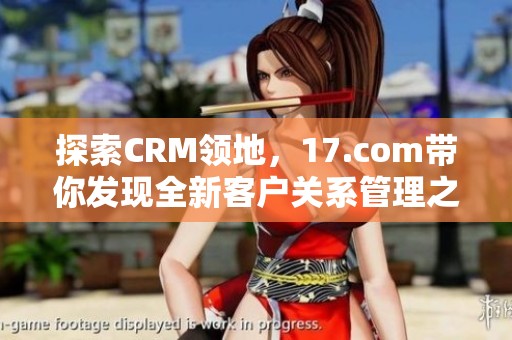 探索CRM领地，17.com带你发现全新客户关系管理之道