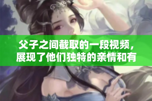 父子之间截取的一段视频，展现了他们独特的亲情和有趣的瞬间。