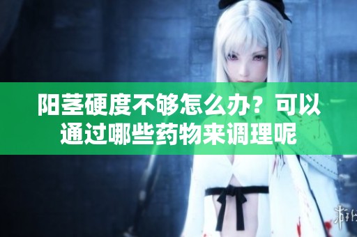 阳茎硬度不够怎么办？可以通过哪些药物来调理呢