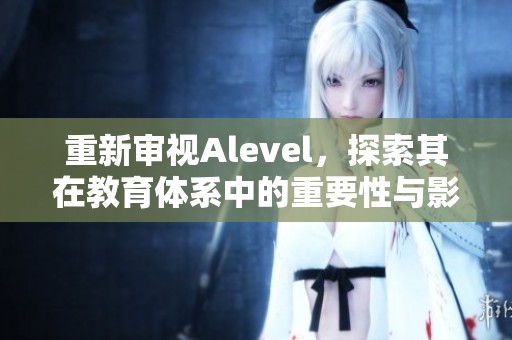 重新审视Alevel，探索其在教育体系中的重要性与影响力