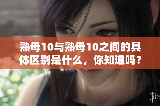 熟母10与熟母10之间的具体区别是什么，你知道吗？让我们来详细了解一下。