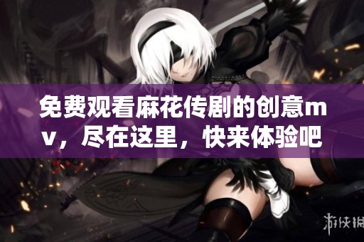 免费观看麻花传剧的创意mv，尽在这里，快来体验吧！