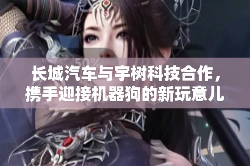 长城汽车与宇树科技合作，携手迎接机器狗的新玩意儿与创新体验