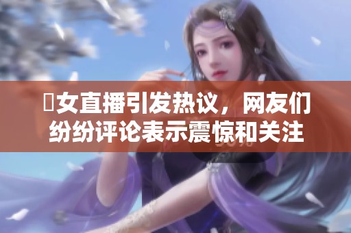 祼女直播引发热议，网友们纷纷评论表示震惊和关注