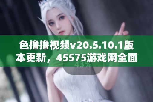 色撸撸视频v20.5.10.1版本更新，45575游戏网全面解析色撸撸视频玩法与特色