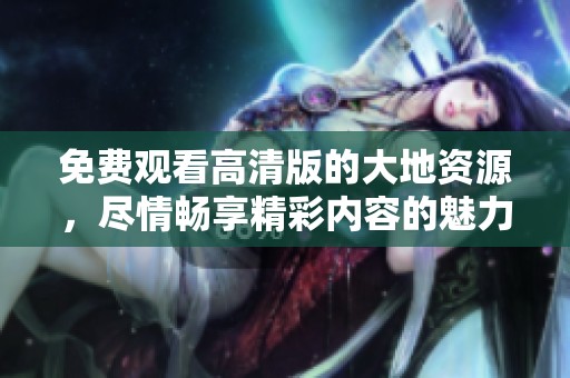 免费观看高清版的大地资源，尽情畅享精彩内容的魅力之旅
