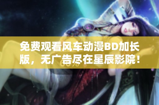 免费观看风车动漫BD加长版，无广告尽在星辰影院！