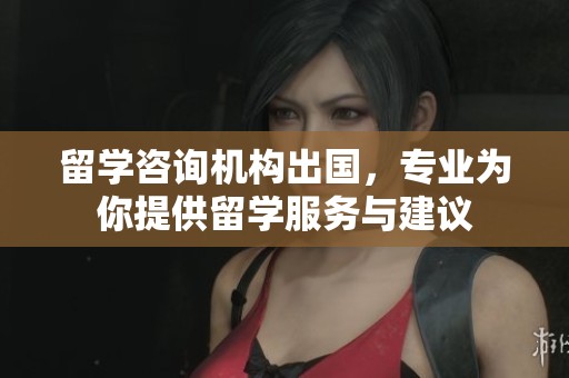 留学咨询机构出国，专业为你提供留学服务与建议