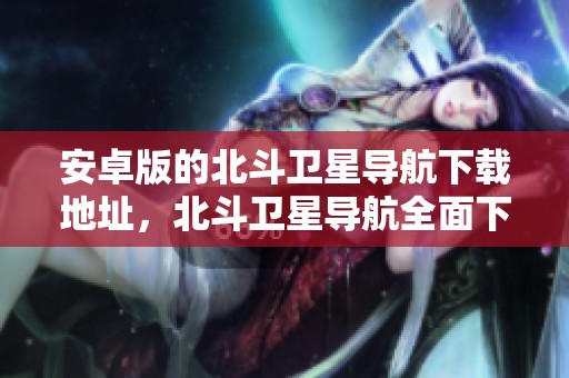 安卓版的北斗卫星导航下载地址，北斗卫星导航全面下载安装指南