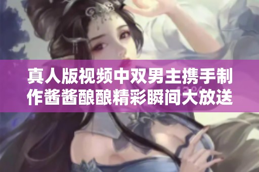 真人版视频中双男主携手制作酱酱酿酿精彩瞬间大放送