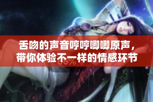 舌吻的声音哼哼唧唧原声，带你体验不一样的情感环节