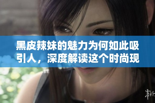 黑皮辣妹的魅力为何如此吸引人，深度解读这个时尚现象