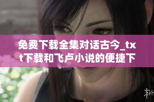 免费下载全集对话古今_txt下载和飞卢小说的便捷下载方式介绍