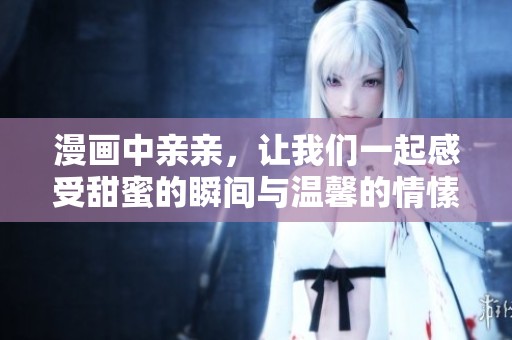 漫画中亲亲，让我们一起感受甜蜜的瞬间与温馨的情愫