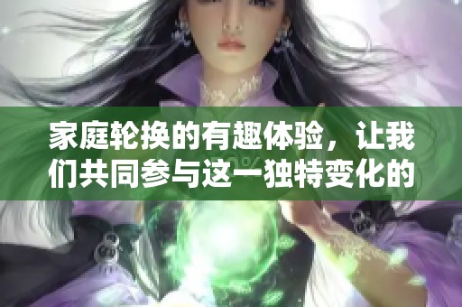 家庭轮换的有趣体验，让我们共同参与这一独特变化的过程！