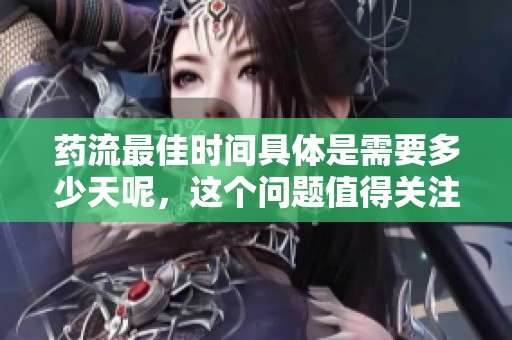 药流最佳时间具体是需要多少天呢，这个问题值得关注和讨论