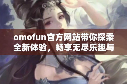 omofun官方网站带你探索全新体验，畅享无尽乐趣与精彩活动