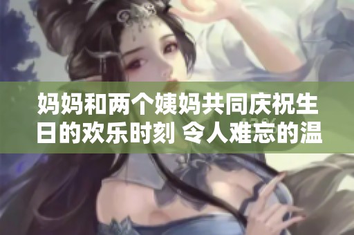 妈妈和两个姨妈共同庆祝生日的欢乐时刻 令人难忘的温馨聚会