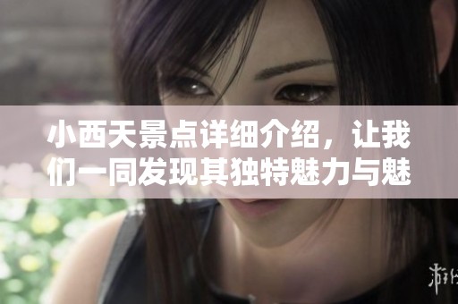 小西天景点详细介绍，让我们一同发现其独特魅力与魅力之处