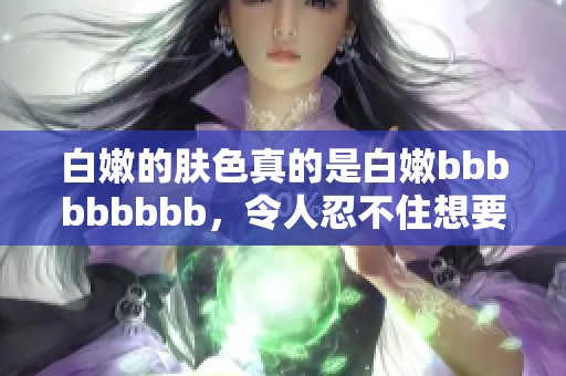 白嫩的肤色真的是白嫩bbbbbbbbb，令人忍不住想要多靠近一下