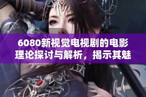6080新视觉电视剧的电影理论探讨与解析，揭示其魅力与影响力