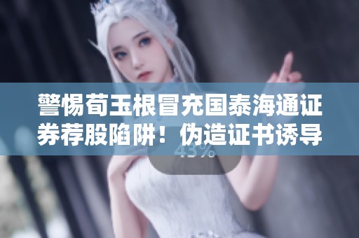警惕荀玉根冒充国泰海通证券荐股陷阱！伪造证书诱导下载的手段曝光