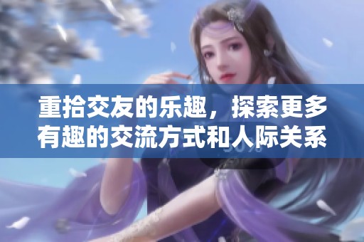 重拾交友的乐趣，探索更多有趣的交流方式和人际关系