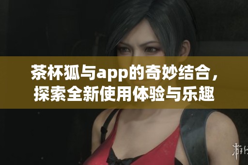 茶杯狐与app的奇妙结合，探索全新使用体验与乐趣