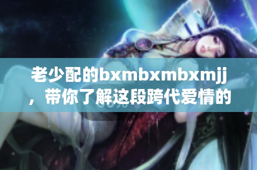 老少配的bxmbxmbxmjj，带你了解这段跨代爱情的故事与挑战