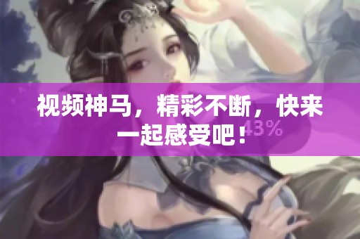 视频神马，精彩不断，快来一起感受吧！