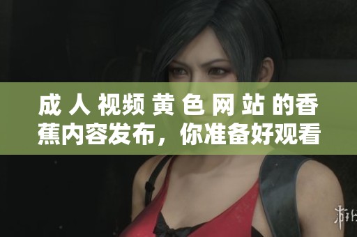 成 人 视频 黄 色 网 站 的香蕉内容发布，你准备好观看了吗