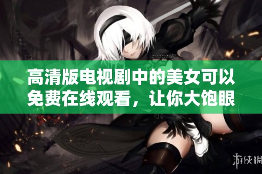 高清版电视剧中的美女可以免费在线观看，让你大饱眼福，精彩不容错过！