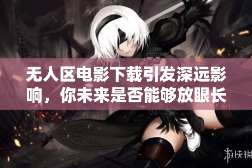 无人区电影下载引发深远影响，你未来是否能够放眼长远？