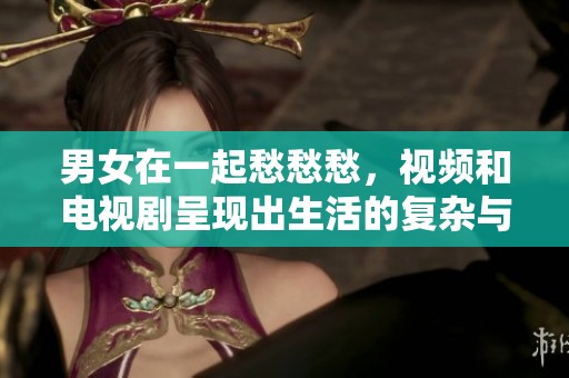 男女在一起愁愁愁，视频和电视剧呈现出生活的复杂与无奈