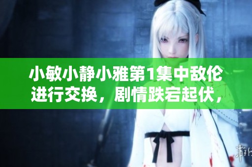 小敏小静小雅第1集中敌伦进行交换，剧情跌宕起伏，令人期待不已