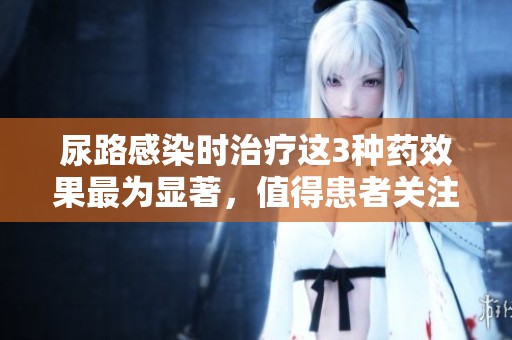 尿路感染时治疗这3种药效果最为显著，值得患者关注和选择。