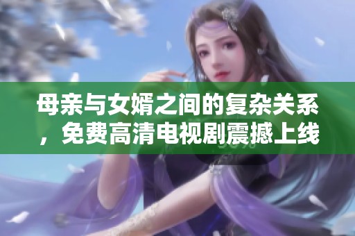 母亲与女婿之间的复杂关系，免费高清电视剧震撼上线！