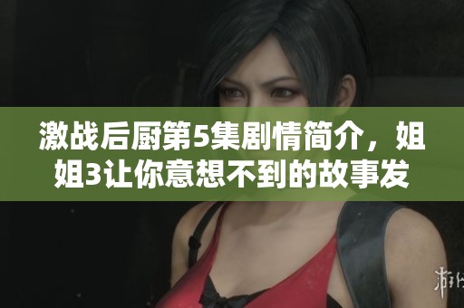 激战后厨第5集剧情简介，姐姐3让你意想不到的故事发展！