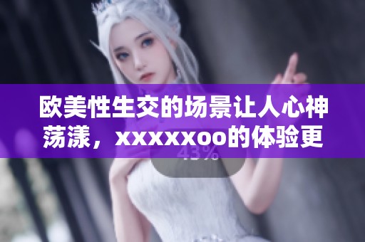 欧美性生交的场景让人心神荡漾，xxxxxoo的体验更是引人入胜