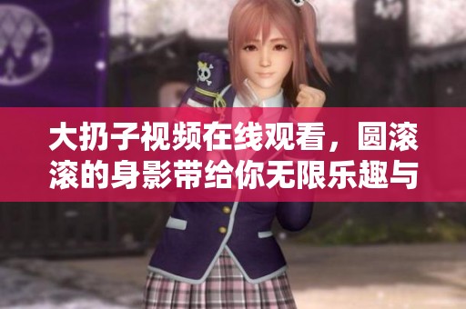 大扔子视频在线观看，圆滚滚的身影带给你无限乐趣与惊喜