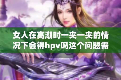 女人在高潮时一夹一夹的情况下会得hpv吗这个问题需要探讨一下