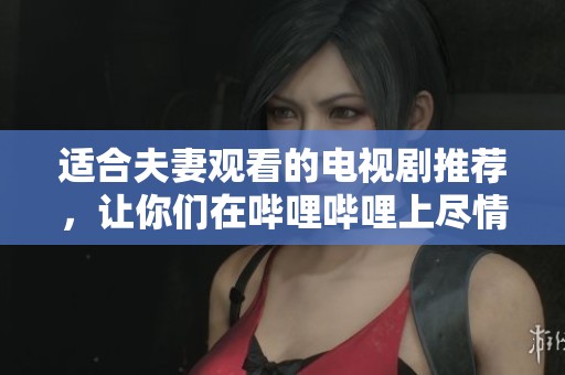适合夫妻观看的电视剧推荐，让你们在哔哩哔哩上尽情享受幸福时光