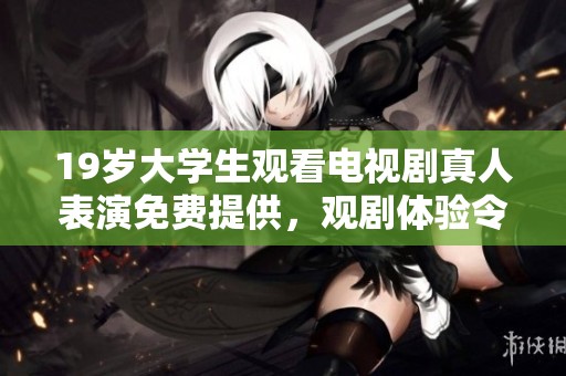 19岁大学生观看电视剧真人表演免费提供，观剧体验令人难以忘怀