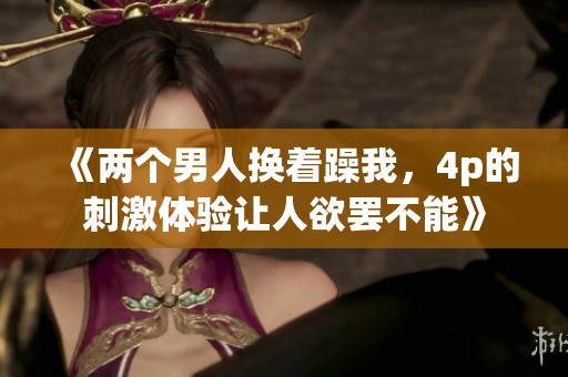 《两个男人换着躁我，4p的刺激体验让人欲罢不能》