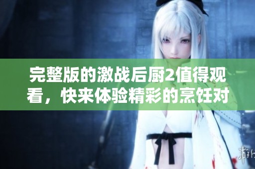 完整版的激战后厨2值得观看，快来体验精彩的烹饪对决吧