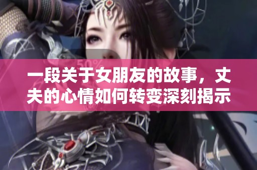 一段关于女朋友的故事，丈夫的心情如何转变深刻揭示