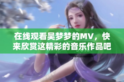 在线观看吴梦梦的MV，快来欣赏这精彩的音乐作品吧