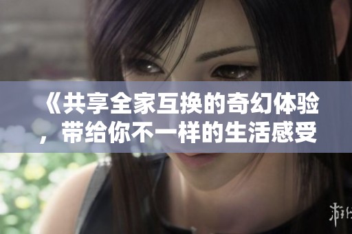《共享全家互换的奇幻体验，带给你不一样的生活感受》
