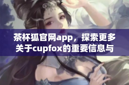 茶杯狐官网app，探索更多关于cupfox的重要信息与更新内容。